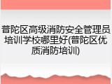 普陀区高级消防安全管理员培训学校哪里好(普陀区优质消防培训)