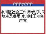 永川区社会工作师考试时间地点及费用(永川社工考务详情)