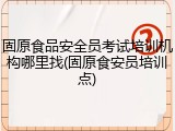 固原食品安全员考试培训机构哪里找(固原食安员培训点)