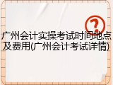 广州会计实操考试时间地点及费用(广州会计考试详情)