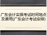 广东会计实操考试时间地点及费用(广东会计考试安排)