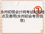 永州初级会计师考试时间地点及费用(永州初会考务信息)