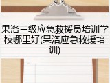 果洛三级应急救援员培训学校哪里好(果洛应急救援培训)