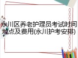 永川区养老护理员考试时间地点及费用(永川护考安排)