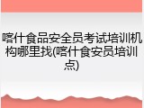 喀什食品安全员考试培训机构哪里找(喀什食安员培训点)