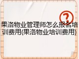 果洛物业管理师怎么报名培训费用(果洛物业培训费用)