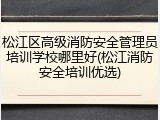 松江区高级消防安全管理员培训学校哪里好(松江消防安全培训优选)