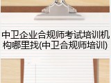 中卫企业合规师考试培训机构哪里找(中卫合规师培训)