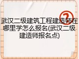武汉二级建筑工程建造师在哪里学怎么报名(武汉二级建造师报名点)