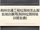 荆州交通工程检测师怎么报名培训费用(荆州检测师培训报名费)