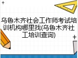 乌鲁木齐社会工作师考试培训机构哪里找(乌鲁木齐社工培训查询)