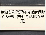 芜湖专利代理师考试时间地点及费用(专利考试地点费用)