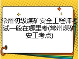 常州初级煤矿安全工程师考试一般在哪里考(常州煤矿安工考点)