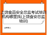 上饶食品安全总监考试培训机构哪里找(上饶食安总监培训)