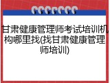 甘肃健康管理师考试培训机构哪里找(找甘肃健康管理师培训)