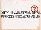 铜仁企业合规师考试培训机构哪里找(铜仁合规师培训)