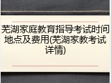 芜湖家庭教育指导考试时间地点及费用(芜湖家教考试详情)