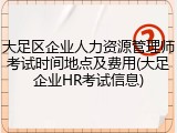 大足区企业人力资源管理师考试时间地点及费用(大足企业HR考试信息)