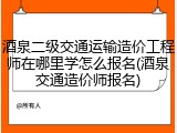 酒泉二级交通运输造价工程师在哪里学怎么报名(酒泉交通造价师报名)