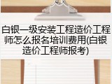 白银一级安装工程造价工程师怎么报名培训费用(白银造价工程师报考)
