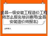 金昌一级安装工程造价工程师怎么报名培训费用(金昌安装造价师报名)