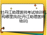 牡丹江助理医师考试培训机构哪里找(牡丹江助理医师培训)