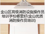金山区高级消防设施操作员培训学校哪里好(金山优质消防操作员培训)