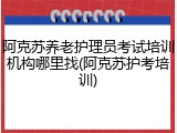 阿克苏养老护理员考试培训机构哪里找(阿克苏护考培训)