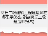 商丘二级建筑工程建造师在哪里学怎么报名(商丘二级建造师报名)
