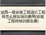 定西一级安装工程造价工程师怎么报名培训费用(安装工程师培训报名费)