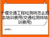 十堰交通工程检测师怎么报名培训费用(交通检测师培训费用)