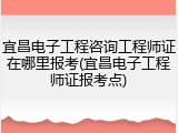 宜昌电子工程咨询工程师证在哪里报考(宜昌电子工程师证报考点)