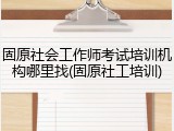 固原社会工作师考试培训机构哪里找(固原社工培训)