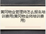 黄冈物业管理师怎么报名培训费用(黄冈物业师培训费用)