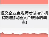 遵义企业合规师考试培训机构哪里找(遵义合规师培训点)