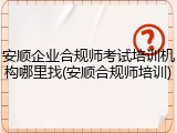 安顺企业合规师考试培训机构哪里找(安顺合规师培训)