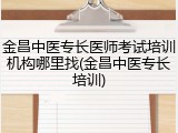 金昌中医专长医师考试培训机构哪里找(金昌中医专长培训)