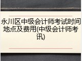 永川区中级会计师考试时间地点及费用(中级会计师考讯)
