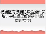 杨浦区高级消防设施操作员培训学校哪里好(杨浦消防培训推荐)