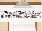 黄石物业管理师怎么报名培训费用(黄石物业培训费用)