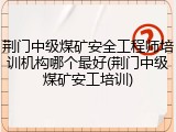 荆门中级煤矿安全工程师培训机构哪个最好(荆门中级煤矿安工培训)