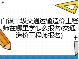 白银二级交通运输造价工程师在哪里学怎么报名(交通造价工程师报名)