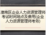 潼南区企业人力资源管理师考试时间地点及费用(企业人力资源管理师考务)