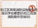 松江区高级消防设施操作员培训学校哪里好(松江优质消防操作员培训)