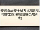 安顺食品安全员考试培训机构哪里找(安顺食安员培训点)