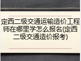 定西二级交通运输造价工程师在哪里学怎么报名(定西二级交通造价报考)