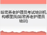 哈密养老护理员考试培训机构哪里找(哈密养老护理员培训)