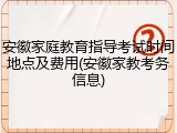 安徽家庭教育指导考试时间地点及费用(安徽家教考务信息)