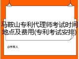 马鞍山专利代理师考试时间地点及费用(专利考试安排)