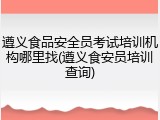 遵义食品安全员考试培训机构哪里找(遵义食安员培训查询)